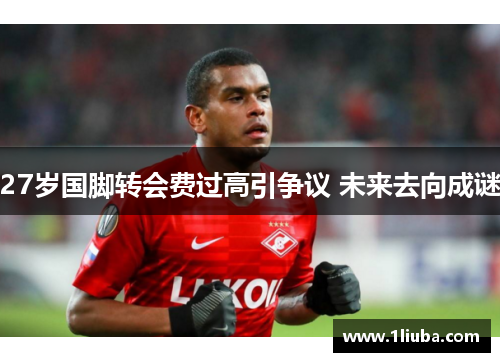27岁国脚转会费过高引争议 未来去向成谜